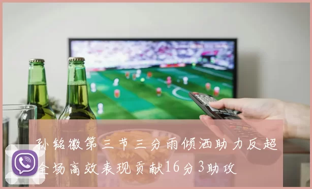 孙铭徽第三节三分雨倾洒助力反超全场高效表现贡献16分3助攻