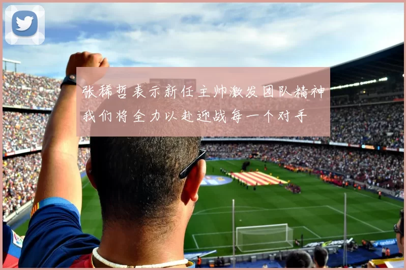 张稀哲表示新任主帅激发团队精神我们将全力以赴迎战每一个对手