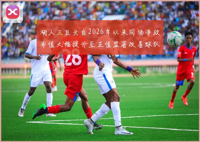 湖人三巨头自2026年以来同场净效率值大幅提升至正值显著改善球队表现