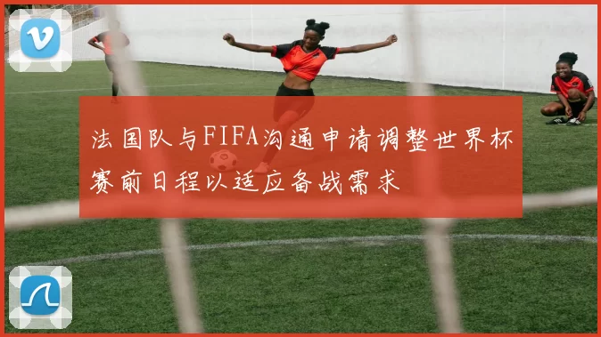 法国队与FIFA沟通申请调整世界杯赛前日程以适应备战需求