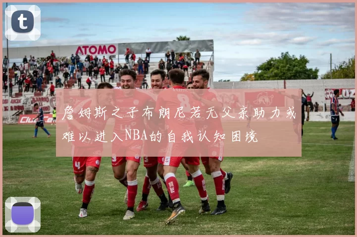 詹姆斯之子布朗尼若无父亲助力或难以进入NBA的自我认知困境
