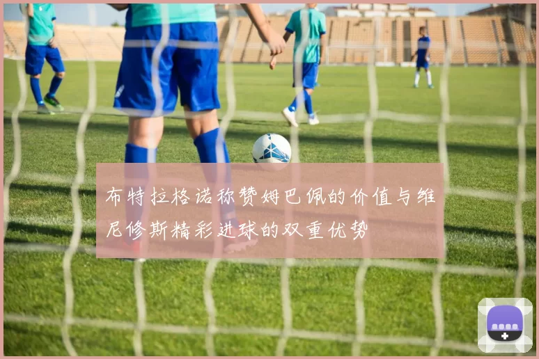 布特拉格诺称赞姆巴佩的价值与维尼修斯精彩进球的双重优势