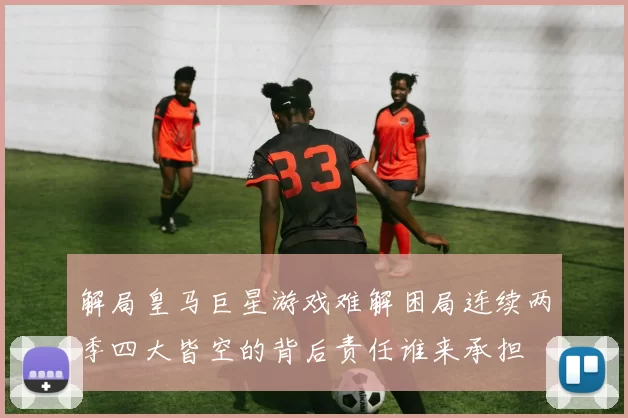 解局皇马巨星游戏难解困局连续两季四大皆空的背后责任谁来承担