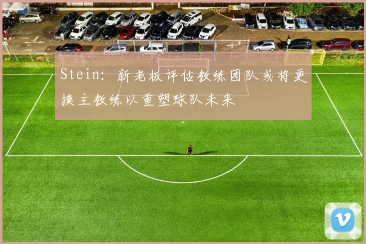 Stein：新老板评估教练团队或将更换主教练以重塑球队未来
