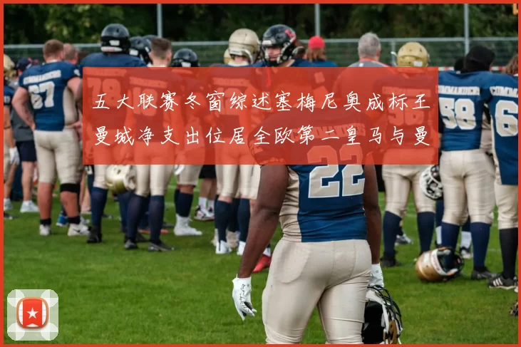五大联赛冬窗综述塞梅尼奥成标王曼城净支出位居全欧第二皇马与曼联均未投入