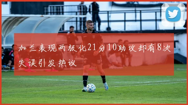 加兰表现两极化21分10助攻却有8次失误引发热议