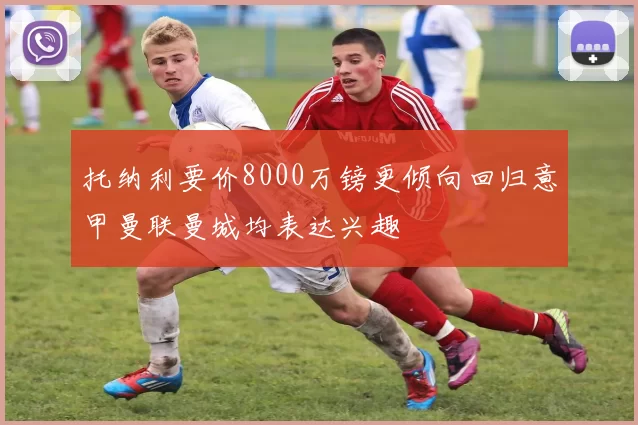 托纳利要价8000万镑更倾向回归意甲曼联曼城均表达兴趣