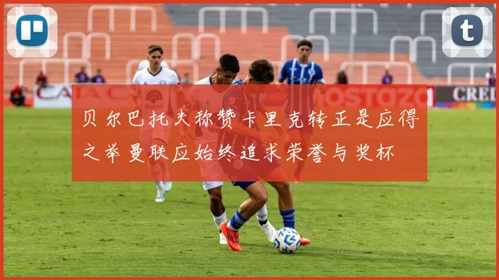 贝尔巴托夫称赞卡里克转正是应得之举曼联应始终追求荣誉与奖杯