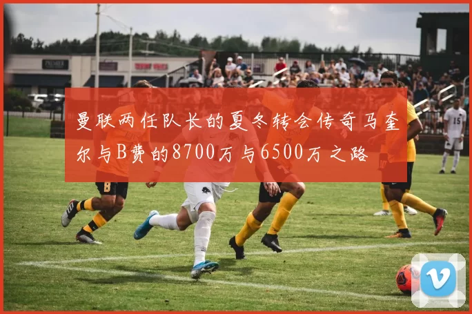 曼联两任队长的夏冬转会传奇马奎尔与B费的8700万与6500万之路