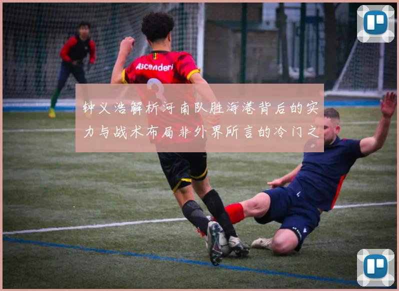 钟义浩解析河南队胜海港背后的实力与战术布局非外界所言的冷门之战