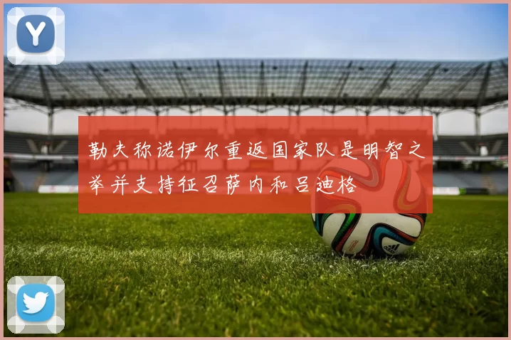 勒夫称诺伊尔重返国家队是明智之举并支持征召萨内和吕迪格