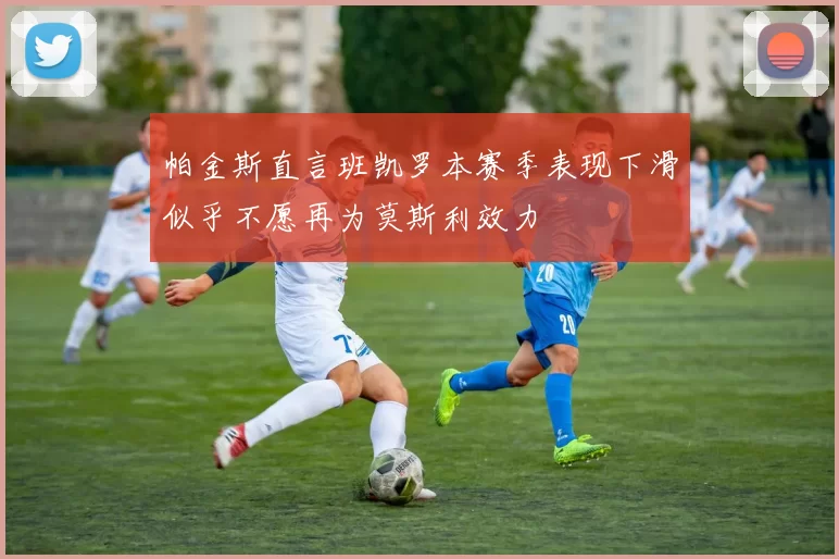 帕金斯直言班凯罗本赛季表现下滑似乎不愿再为莫斯利效力