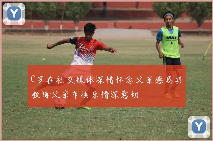 C罗在社交媒体深情怀念父亲感恩其教诲父亲节快乐情深意切